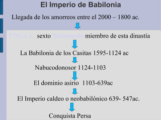 El Imperio de Babilonia Llegada de los amorreos entre el 2000 – 1800 ac . 1782 a. C.  sexto  Hammurabi  miembro de esta dinastía  La Babilonia de los Casitas 1595-1124 ac  El dominio asirio  1103-639ac Nabucodonosor 1124-1103  El Imperio caldeo o neobabilónico 639- 547ac. Conquista Persa 