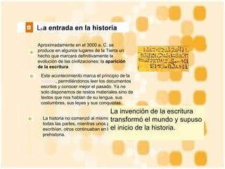   L L a entrada en la historia   Aproximadamente en el 3000 a. C. se produce en algunos lugares de la Tierra un hecho que marcará definitivamente la evolución de las civilizaciones: la  aparición de la escritura Este acontecimiento marca el principio de la  historia , permitiéndonos leer los documentos escritos y conocer mejor el pasado. Ya no solo disponemos de restos materiales sino de textos que nos hablan de su lengua, sus costumbres, sus leyes y sus conquistas. La historia no comenzó al mismo tiempo en todas las partes, mientras unos pueblos ya escribían, otros continuaban en la prehistoria.  La invención de la escritura transformó el mundo y supuso el inicio de la historia.  