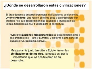¿Dónde se desarrollaron estas civilizaciones?   El área donde se desarrollaron estas civilizaciones se denomina  Oriente Próximo : una región de clima seco y caluroso pero con grandes ríos que desbordaban sus caudales e inundaban las tierras, haciéndolas muy buenas para la agricultura .  Las civilizaciones mesopotámicas  se desarrollaron junto a dos grandes ríos, Tigris y Eúfrates, y en torno a una serie de ciudades: Ur, Babilonia, Nínive.. .  Mesopotamia junto también a Egipto fueron las  civilizaciones de los ríos , llamadas así por la    importancia que los ríos tuvieron en su desarrollo .   