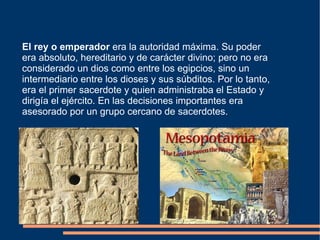 El rey o emperador  era la autoridad máxima. Su poder era absoluto, hereditario y de carácter divino; pero no era considerado un dios como entre los egipcios, sino un intermediario entre los dioses y sus súbditos. Por lo tanto, era el primer sacerdote y quien administraba el Estado y dirigía el ejército. En las decisiones importantes era asesorado por un grupo cercano de sacerdotes. 