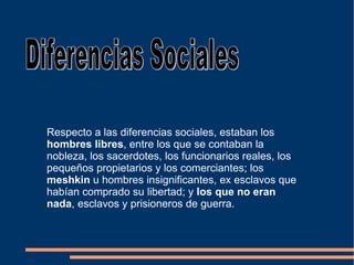 Respecto a las diferencias sociales, estaban los  hombres libres , entre los que se contaban la nobleza, los sacerdotes, los funcionarios reales, los pequeños propietarios y los comerciantes; los  meshkin  u hombres insignificantes, ex esclavos que habían comprado su libertad; y  los que no eran nada , esclavos y prisioneros de guerra. Diferencias Sociales 
