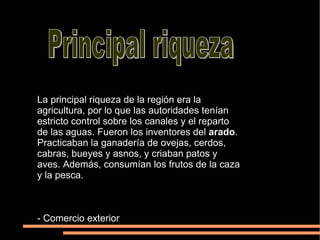 Principal riqueza La principal riqueza de la región era la agricultura, por lo que las autoridades tenían estricto control sobre los canales y el reparto de las aguas. Fueron los inventores del  arado . Practicaban la ganadería de ovejas, cerdos, cabras, bueyes y asnos, y criaban patos y aves. Además, consumían los frutos de la caza y la pesca. - Comercio exterior 