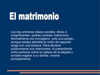 Las dos primeras clases sociales -libres e insignificantes- podían contraer matrimonio. Normalmente era monógamo -solo una pareja-, aunque estaba admitida la unión de segundo rango con una esclava. Para declarar públicamente sus intenciones, el pretendiente vertía perfume sobre la cabeza de la elegida y enviaba regalos a su familia, víveres principalmente.  El matrimonio 