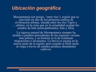 Ubicación geográfica Mesopotamia (en griego, ‘entre ríos’), región que se convirtió en uno de los primeros centros de civilización urbana, situada entre los ríos Tigris y Éufrates, en la zona que en la actualidad ocupan los estados de Irak (principalmente), Irán y Siria. La riqueza natural de Mesopotamia siempre ha atraído a pueblos procedentes de las regiones vecinas más pobres, y su historia es la de continuas migraciones e invasiones. La lluvia es escasa en la mayor parte de la región, pero cuando el fértil suelo se riega a través de canales produce abundantes cultivos. 