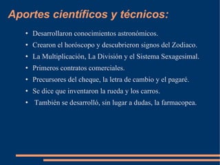 Aportes científicos y técnicos: Desarrollaron conocimientos astronómicos. Crearon el horóscopo y descubrieron signos del Zodiaco. La Multiplicación, La División y el Sistema Sexagesimal. Primeros contratos comerciales. Precursores del cheque, la letra de cambio y el pagaré. Se dice que inventaron la rueda y los carros. También se desarrolló, sin lugar a dudas, la farmacopea. 