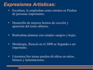 Expresiones Artísticas:  Escultura, la empleaban como retratos en Piedras de personas importantes. Desarrollo de mejores hornos de cocción y aparición del torno alfarero. Realizaban pinturas con simples sangres y hojas. Metalurgia, floreció en el 3000 ac llegando a ser importante. Literatura:Sus temas pueden dividirse en mitos, himnos y lamentaciones. 