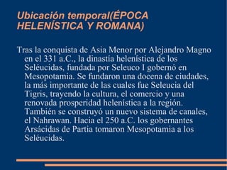 Ubicación temporal( ÉPOCA HELENÍSTICA Y ROMANA) Tras la conquista de Asia Menor por Alejandro Magno en el 331 a.C., la dinastía helenística de los Seléucidas, fundada por Seleuco I gobernó en Mesopotamia. Se fundaron una docena de ciudades, la más importante de las cuales fue Seleucia del Tigris, trayendo la cultura, el comercio y una renovada prosperidad helenística a la región. También se construyó un nuevo sistema de canales, el Nahrawan. Hacia el 250 a.C. los gobernantes Arsácidas de Partia tomaron Mesopotamia a los Seléucidas. 