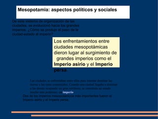 Mesopotamia: aspectos políticos y sociales   De este sistema de organización de las ciudades, se evolucionó hacia los grandes imperios. ¿Cómo se produjo el paso de la ciudad-estado al imperio?  Las ciudades se enfrentaban entre ellas para intentar dominar las tierras y las rutas comerciales. Cuando una ciudad llegaba a dominar a las demás ocupando un gran territorio, se constituía un estado mucho más poderoso: un  imperio . Dos de los imperios mesopotámicos más importantes fueron el Imperio asirio y el Imperio persa.  Los enfrentamientos entre ciudades mesopotámicas dieron lugar al surgimiento de   grandes imperios como el  Imperio asirio  y el  Imperio persa . 