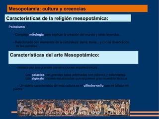 Mesopotamia: cultura y creencias Características de la religión mesopotámica: Politeísmo .       - Compleja  mitología   para explicar la creación del mundo y otras leyendas.       - Relacionada con elementos de la naturaleza: tierra, lluvia... y con la observación          de las estrellas. .  Características del arte Mesopotámico:    - D estaca por sus grandes construcciones arquitectónicas:                Los  palacios   con grandes salas adornadas con relieves y estandartes.                Los  zigurats   o torres escalonadas que requieren gran maestría técnica.       - Un objeto característico de esta cultura es el  cilindro-sello  que se tallaba en piedra.  