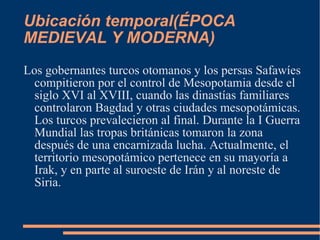 Ubicación temporal( ÉPOCA MEDIEVAL Y MODERNA) Los gobernantes turcos otomanos y los persas Safawíes compitieron por el control de Mesopotamia desde el siglo XVI al XVIII, cuando las dinastías familiares controlaron Bagdad y otras ciudades mesopotámicas. Los turcos prevalecieron al final. Durante la I Guerra Mundial las tropas británicas tomaron la zona después de una encarnizada lucha. Actualmente, el territorio mesopotámico pertenece en su mayoría a Irak, y en parte al suroeste de Irán y al noreste de Siria. 