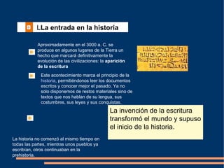   L La entrada en la historia   Aproximadamente en el 3000 a. C. se produce en algunos lugares de la Tierra un hecho que marcará definitivamente la evolución de las civilizaciones: la  aparición de la escritura Este acontecimiento marca el principio de la  historia , permitiéndonos leer los documentos escritos y conocer mejor el pasado. Ya no solo disponemos de restos materiales sino de textos que nos hablan de su lengua, sus costumbres, sus leyes y sus conquistas. La historia no comenzó al mismo tiempo en todas las partes, mientras unos pueblos ya escribían, otros continuaban en la prehistoria.  La invención de la escritura transformó el mundo y supuso el inicio de la historia.  
