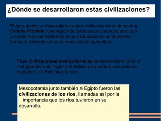 ¿Dónde se desarrollaron estas civilizaciones?   El área donde se desarrollaron estas civilizaciones se denomina  Oriente Próximo : una región de clima seco y caluroso pero con grandes ríos que desbordaban sus caudales e inundaban las tierras, haciéndolas muy buenas para la agricultura.  Las civilizaciones mesopotámicas  se desarrollaron junto a dos grandes ríos, Tigris y Eúfrates, y en torno a una serie de ciudades: Ur, Babilonia, Nínive.. .  Mesopotamia junto también a Egipto fueron las  civilizaciones de los ríos , llamadas así por la    importancia que los ríos tuvieron en su desarrollo .   
