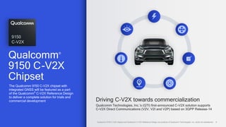 8
Driving C-V2X towards commercialization
Qualcomm Technologies, Inc.’s (QTI) first-announced C-V2X solution supports
C-V2X Direct Communications (V2V, V2I and V2P) based on 3GPP Release-14
The Qualcomm 9150 C-V2X chipset with
integrated GNSS will be featured as a part
of the Qualcomm®
C-V2X Reference Design
to deliver a complete solution for trials and
commercial development
9150
C-V2X
Qualcomm 9150 C-V2X chipset and Qualcomm C-V2X Reference Design are products of Qualcomm Technologies, Inc. and/or its subsidiaries.
Qualcomm®
9150 C-V2X
Chipset
 