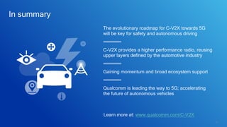 36
In summary
Gaining momentum and broad ecosystem support
Qualcomm is leading the way to 5G; accelerating
the future of autonomous vehicles
The evolutionary roadmap for C-V2X towards 5G
will be key for safety and autonomous driving
C-V2X provides a higher performance radio, reusing
upper layers defined by the automotive industry
Learn more at: www.qualcomm.com/C-V2X
 