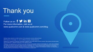 Follow us on:
For more information, visit us at:
www.qualcomm.com & www.qualcomm.com/blog
Nothing in these materials is an offer to sell any of the components or devices referenced herein.
©2016 Qualcomm Technologies, Inc. and/or its affiliated companies. All Rights Reserved.
Qualcomm is a trademark of Qualcomm Incorporated, registered in the United States and other countries. Other products and brand names
may be trademarks or registered trademarks of their respective owners.
References in this presentation to “Qualcomm” may mean Qualcomm Incorporated, Qualcomm Technologies, Inc., and/or other subsidiaries
or business units within the Qualcomm corporate structure, as applicable. Qualcomm Incorporated includes Qualcomm’s licensing business,
QTL, and the vast majority of its patent portfolio. Qualcomm Technologies, Inc., a wholly-owned subsidiary of Qualcomm Incorporated,
operates, along with its subsidiaries, substantially all of Qualcomm’s engineering, research and development functions, and substantially all
of its product and services businesses, including its semiconductor business, QCT.
Thank you
 