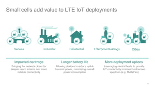 18
Small cells add value to LTE IoT deployments
More deployment options
Leveraging neutral hosts to provide
IoT connectivity in shared/unlicensed
spectrum (e.g. MulteFire)
Longer battery life
Allowing devices to reduce uplink
transmit power, minimizing overall
power consumption
Improved coverage
Bringing the network closer for
deeper reach indoors and more
reliable connectivity
Venues Industrial Residential Enterprise/Buildings Cities
 