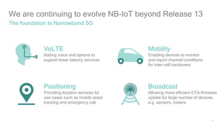 21
We are continuing to evolve NB-IoT beyond Release 13
The foundation to Narrowband 5G
Broadcast
Allowing more efficient OTA firmware
update for large number of devices,
e.g. sensors, meters
Positioning
Providing location services for
use cases such as mobile asset
tracking and emergency call
Mobility
Enabling devices to monitor
and report channel conditions
for inter-cell handovers
VoLTE
Adding voice and options to
support lower latency services
 