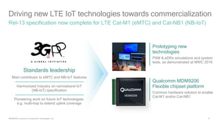 31
Driving new LTE IoT technologies towards commercialization
Rel-13 specification now complete for LTE Cat-M1 (eMTC) and Cat-NB1 (NB-IoT)
Standards leadership
Main contributor to eMTC and NB-IoT features
Harmonized Industry on narrowband IoT
(NB-IoT) specification
Pioneering work on future IoT technologies,
e.g. multi-hop to extend uplink coverage
Prototyping new
technologies
PSM & eDRx simulations and system
tests, as demonstrated at MWC 2016
Qualcomm MDM9206
Flexible chipset platform
Common hardware solution to enable
Cat-M1 and/or Cat-NB1
MDM9206 is a product of Qualcomm Technologies, Inc.
 