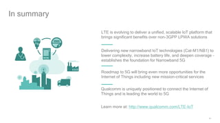 34
Roadmap to 5G will bring even more opportunities for the
Internet of Things including new mission-critical services
Qualcomm is uniquely positioned to connect the Internet of
Things and is leading the world to 5G
In summary
LTE is evolving to deliver a unified, scalable IoT platform that
brings significant benefits over non-3GPP LPWA solutions
Delivering new narrowband IoT technologies (Cat-M1/NB1) to
lower complexity, increase battery life, and deepen coverage –
establishes the foundation for Narrowband 5G
Learn more at: http://www.qualcomm.com/LTE-IoT
 