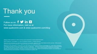Follow us on:
For more information, visit us at:
www.qualcomm.com & www.qualcomm.com/blog
Nothing in these materials is an offer to sell any of the components or devices referenced herein.
©2016 Qualcomm Technologies, Inc. and/or its affiliated companies. All Rights Reserved.
Qualcomm and Snapdragon are trademarks of Qualcomm Incorporated, registered in the United States and other countries. Other products
and brand names may be trademarks or registered trademarks of their respective owners.
References in this presentation to “Qualcomm” may mean Qualcomm Incorporated, Qualcomm Technologies, Inc., and/or other subsidiaries
or business units within the Qualcomm corporate structure, as applicable. Qualcomm Incorporated includes Qualcomm’s licensing business,
QTL, and the vast majority of its patent portfolio. Qualcomm Technologies, Inc., a wholly-owned subsidiary of Qualcomm Incorporated,
operates, along with its subsidiaries, substantially all of Qualcomm’s engineering, research and development functions, and substantially all
of its product and services businesses, including its semiconductor business, QCT.
Thank you
 