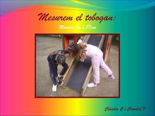 Mesurem el tobogan:
Mesura 1m i 77cm
Clàudia C i Claudia F
 