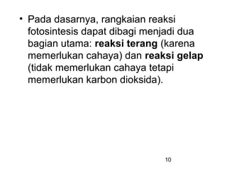 • Pada dasarnya, rangkaian reaksi
  fotosintesis dapat dibagi menjadi dua
  bagian utama: reaksi terang (karena
  memerlukan cahaya) dan reaksi gelap
  (tidak memerlukan cahaya tetapi
  memerlukan karbon dioksida).




                              10
 