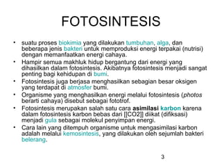 FOTOSINTESIS
• suatu proses biokimia yang dilakukan tumbuhan, alga, dan
  beberapa jenis bakteri untuk memproduksi energi terpakai (nutrisi)
  dengan memanfaatkan energi cahaya.
• Hampir semua makhluk hidup bergantung dari energi yang
  dihasilkan dalam fotosintesis. Akibatnya fotosintesis menjadi sangat
  penting bagi kehidupan di bumi.
• Fotosintesis juga berjasa menghasilkan sebagian besar oksigen
  yang terdapat di atmosfer bumi.
• Organisme yang menghasilkan energi melalui fotosintesis (photos
  berarti cahaya) disebut sebagai fototrof.
• Fotosintesis merupakan salah satu cara asimilasi karbon karena
  dalam fotosintesis karbon bebas dari [[CO2]] diikat (difiksasi)
  menjadi gula sebagai molekul penyimpan energi.
• Cara lain yang ditempuh organisme untuk mengasimilasi karbon
  adalah melalui kemosintesis, yang dilakukan oleh sejumlah bakteri
  belerang.

                                                     3
 