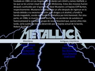 Metallica es una banda de heavy metal originaria de Estados unidos. Fue fundada en 1981 en Los Ángeles por el danés Lars Ulrich y James Hetfield, a los que se les unirían Lloyd Grant y Ron McGovney. Estos dos músicos fueron después sustituidos por el guitarrista DaveMustaine y el bajista Cliff Burton, respectivamente. Mustaine fue despedido un año después de ingresar en la banda debido a su excesiva adicción a las drogas y al alcohol, y fundó la banda megadeth, siendo sustituido en Metallica por kirk Hammett. Por otra parte, en 1986, la muerte de Cliff Burton en un accidente de autobús en Suecia provocó la entrada al grupo de Jason Newsted que, quince años más tarde, sería sustituido tras su deserción por el bajista actual de la banda, Robert Trujillo. 