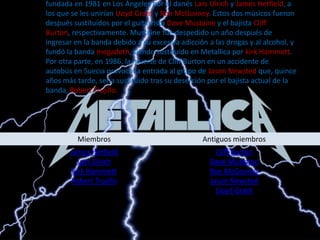 Metallicaes una banda de heavy metal originaria de Estados unidos. Fue fundada en 1981 en Los Ángeles por el danés Lars Ulrich y James Hetfield, a los que se les unirían Lloyd Grant y Ron McGovney. Estos dos músicos fueron después sustituidos por el guitarrista DaveMustainey el bajista Cliff Burton, respectivamente. Mustaine fue despedido un año después de ingresar en la banda debido a su excesiva adicción a las drogas y al alcohol, y fundó la banda megadeth, siendo sustituido en Metallica por kirk Hammett. Por otra parte, en 1986, la muerte de Cliff Burton en un accidente de autobús en Suecia provocó la entrada al grupo de Jason Newsted que, quince años más tarde, sería sustituido tras su deserción por el bajista actual de la banda, Robert Trujillo. 