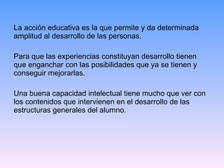 La acción educativa es la que permite y da determinada amplitud al desarrollo de las personas.  Para que las experiencias constituyan desarrollo tienen que enganchar con las posibilidades que ya se tienen y conseguir mejorarlas.  Una buena capacidad intelectual tiene mucho que ver con los contenidos que intervienen en el desarrollo de las estructuras generales del alumno. 