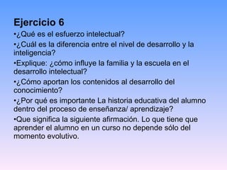Ejercicio 6 ¿Qué es el esfuerzo intelectual? ¿Cuál es la diferencia entre el nivel de desarrollo y la inteligencia?  Explique: ¿cómo influye la familia y la escuela en el desarrollo intelectual?   ¿Cómo aportan los contenidos al desarrollo del conocimiento? ¿Por qué es importante La historia educativa del alumno dentro del proceso de enseñanza/ aprendizaje? Que significa la siguiente afirmación. Lo que tiene que aprender el alumno en un curso no depende sólo del momento evolutivo.  