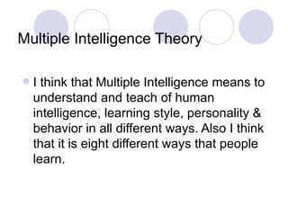 Multiple Intelligence Theory I think that Multiple Intelligence means to understand and teach of human intelligence, learning style, personality & behavior in all different ways. Also I think that it is eight different ways that people learn. 