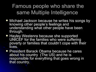 Famous people who share the same Multiple Intelligence  Michael Jackson because he writes his songs by knowing other people’s feelings and understanding what other people have been through.  Hayley Westenra because she supported UNICEF for the families who were suffering poverty or families that couldn’t cope with their lives.  President Barack Obama because he cares about his country  (The US) and he is responsible for everything that goes wrong in that country. 