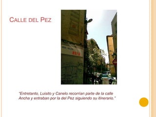Calle del Pez“Entretanto, Luisito y Canelo recorrían parte de la calle Ancha y entraban por la del Pez siguiendo su itinerario.”