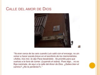 Calle del amor de Dios“Ya eran cerca de las seis cuando Luis salió con el encargo, no sin volver a hacer escala breve en el escritorio de los memorialistas. «Adiós, rico mío -le dijo Paca besándole-. Ve prontito para que vuelvas a la hora de comer. (Leyendo el sobre). Pues digo... no es floja caminata, de aquí a la calle del Amor de Dios. ¿Sabes bien el camino? ¿No te perderás?».”