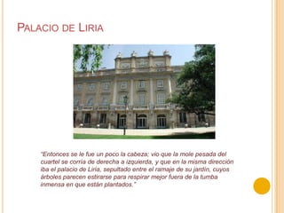 Palacio de Liria“Entonces se le fue un poco la cabeza; vio que la mole pesada del cuartel se corría de derecha a izquierda, y que en la misma dirección iba el palacio de Liria, sepultado entre el ramaje de su jardín, cuyos árboles parecen estirarse para respirar mejor fuera de la tumba inmensa en que están plantados.”
