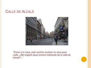 Calle de Alcalá“Como si lo viera, este cochino revólver no sirve para nada. ¿Me engañó aquel armero indecente de la calle de Alcalá?...”
