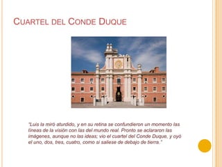 Cuartel del Conde Duque“Luis la miró aturdido, y en su retina se confundieron un momento las líneas de la visión con las del mundo real. Pronto se aclararon las imágenes, aunque no las ideas; vio el cuartel del Conde Duque, y oyó el uno, dos, tres, cuatro, como si saliese de debajo de tierra.”