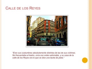 Calle de los Reyes“Eran sus costumbres absolutamente distintas de las de sus víctimas. No frecuentaba el teatro, vivía con orden admirable, y su casa de la calle de los Reyes era lo que se dice una tacita de plata.”