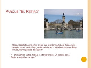 Parque “El Retiro”“Otros, Cadalsito entre ellos, creían que la enfermedad era farsa, pura comedia para irse de pingo y estarse brincando toda la tarde en el Retiro con los peores gateras de Madrid.”“— Don Ramón, usted debiera ir a tomar el aire. Un paseíto por el Retiro le vendría muy bien.”