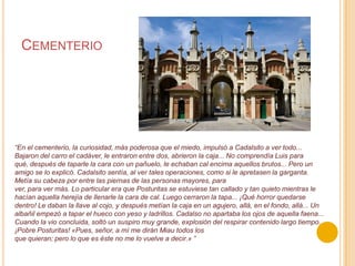 Cementerio“En el cementerio, la curiosidad, más poderosa que el miedo, impulsó a Cadalsito a ver todo... Bajaron del carro el cadáver, le entraron entre dos, abrieron la caja... No comprendía Luis para qué, después de taparle la cara con un pañuelo, le echaban cal encima aquellos brutos... Pero un amigo se lo explicó. Cadalsito sentía, al ver tales operaciones, como si le apretasen la garganta. Metía su cabeza por entre las piernas de las personas mayores, paraver, para ver más. Lo particular era que Posturitas se estuviese tan callado y tan quieto mientras le hacían aquella herejía de llenarle la cara de cal. Luego cerraron la tapa... ¡Qué horror quedarse dentro! Le daban la llave al cojo, y después metían la caja en un agujero, allá, en el fondo, allá... Un albañil empezó a tapar el hueco con yeso y ladrillos. Cadalso no apartaba los ojos de aquella faena... Cuando la vio concluida, soltó un suspiro muy grande, explosión del respirar contenido largo tiempo. ¡Pobre Posturitas! «Pues, señor, a mí me dirán Miau todos losque quieran; pero lo que es éste no me lo vuelve a decir.» ”