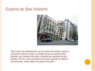 Cuesta de San Vicente“Dio un par de castañetazos con los dedos de ambas manos, y volviendo a liarse la capa, se dirigió hacia la cuesta de San Vicente, que recorrió casi toda, mirando las muestras de lastiendas. Por fin, ante una taberna de buen aspecto se detuvo murmurando: «Aquí deben de guisar muy bien.”