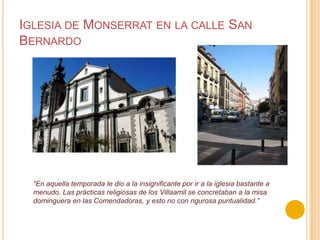 Iglesia de Monserrat en la calle San Bernardo“En aquella temporada le dio a la insignificante por ir a la iglesia bastante a menudo. Las prácticas religiosas de los Villaamil se concretaban a la misadominguera en las Comendadoras, y esto no con rigurosa puntualidad.”