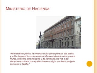 Ministerio de Hacienda“Atravesaba el pórtico, la inmensa crujía que separa los dos patios, y subía despacio la monumental escalera encajonada entre gruesos muros, que tiene algo de feudal y de carcelaria a la vez. Casi siempre encontraba por aquellos tramos a algún empleado amigote que subía o bajaba.”