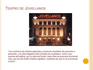 Teatro de Jovellanos“Los cocheros de chistera galonada y esclavina charlaban de pescante a pescante, y la hilera llegaba hasta el teatro de Jovellanos. Junto a las puertas del edificio, por la calle del Sordo, había filas de personas formando cola, que los del Orden Público vigilaban, cuidando de que no se enroscase mucho.”