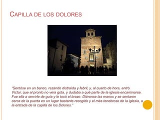 Capilla de los dolores“Sentóseen un banco, rezando distraída y febril, y, al cuarto de hora, entró Víctor, que al pronto no veía gota, y dudaba a qué parte de la iglesia encaminarse. Fue ella a servirle de guía y le tocó el brazo. Diéronse las manos y se sentaron cerca de la puerta en un lugar bastante recogido y el más tenebroso de la iglesia, a la entrada de la capilla de los Dolores.”