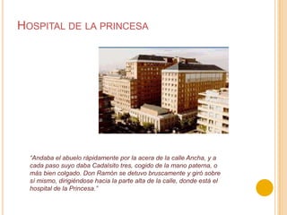 Hospital de la princesa“Andaba el abuelo rápidamente por la acera de la calle Ancha, y a cada paso suyo daba Cadalsito tres, cogido de la mano paterna, o más bien colgado. Don Ramón se detuvo bruscamente y giró sobre sí mismo, dirigiéndose hacia la parte alta de la calle, donde está el hospital de la Princesa.”