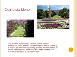 Campo del Moro“Era ya cerca de mediodía y Villaamil, que no se había desayunado, sintió hambre. Tiró hacia la plaza de San Marcial, y al llegar a los vertederos de la antigua huerta del Príncipe Pío, se detuvo a contemplar la hondonada del Campo del Moro y los términos distantes de la Casa de Campo.”