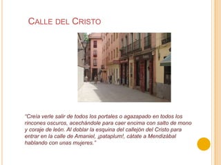 Calle del Cristo“Creía verle salir de todos los portales o agazapado en todos los rincones oscuros, acechándole para caer encima con salto de mono y coraje de león. Al doblar la esquina del callejón del Cristo para entrar en la calle de Amaniel, ¡pataplum!, cátate a Mendizábal hablando con unas mujeres.”