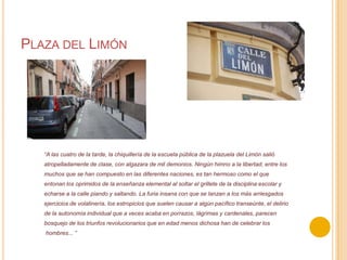 Plaza del Limón“A las cuatro de la tarde, la chiquillería de la escuela pública de la plazuela del Limón salióatropelladamente de clase, con algazara de mil demonios. Ningún himno a la libertad, entre losmuchos que se han compuesto en las diferentes naciones, es tan hermoso como el queentonan los oprimidos de la enseñanza elemental al soltar el grillete de la disciplina escolar yecharse a la calle piando y saltando. La furia insana con que se lanzan a los más arriesgadosejercicios de volatinería, los estropicios que suelen causar a algún pacífico transeúnte, el deliriode la autonomía individual que a veces acaba en porrazos, lágrimas y cardenales, parecenbosquejo de los triunfos revolucionarios que en edad menos dichosa han de celebrar loshombres... ”